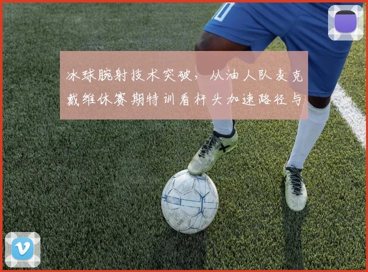 冰球腕射技术突破，从油人队麦克戴维休赛期特训看杆头加速路径与准确度提升