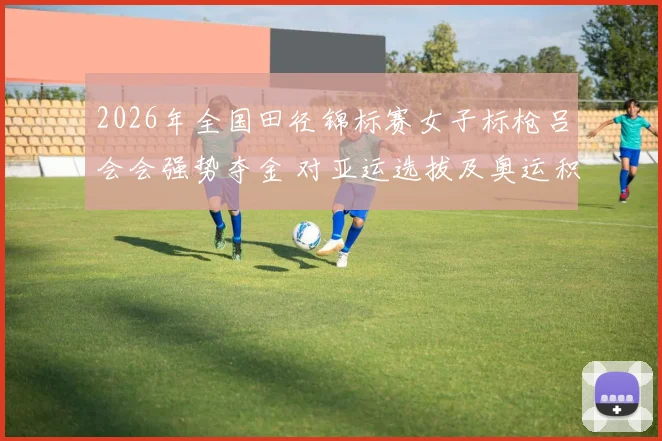 2026年全国田径锦标赛女子标枪吕会会强势夺金 对亚运选拔及奥运积分格局影响分析