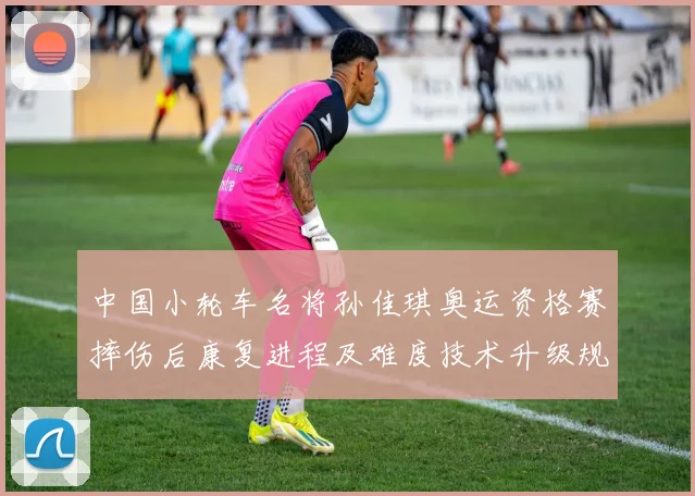 中国小轮车名将孙佳琪奥运资格赛摔伤后康复进程及难度技术升级规划分析