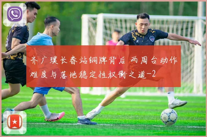 齐广璞长春站铜牌背后 两周台动作难度与落地稳定性权衡之道