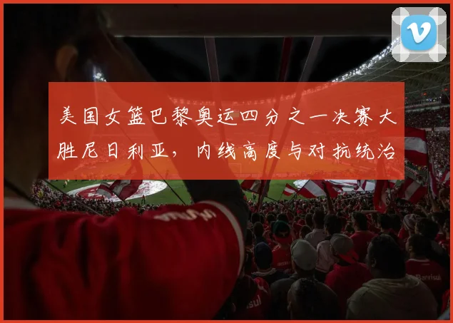 美国女篮巴黎奥运四分之一决赛大胜尼日利亚，内线高度与对抗统治力分析