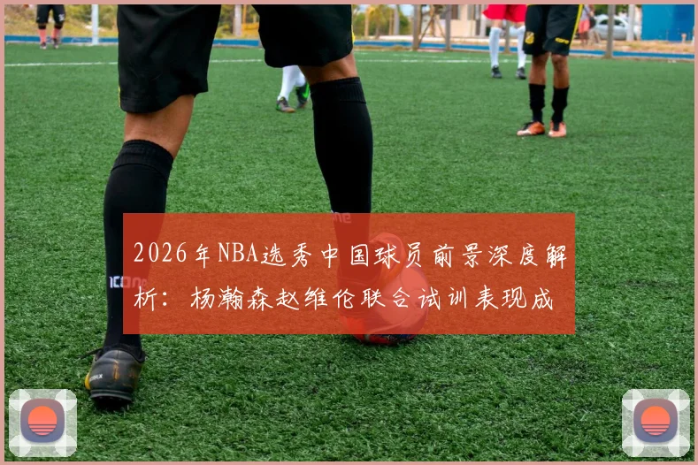 2026年NBA选秀中国球员前景深度解析:杨瀚森赵维伦联合试训表现成关键