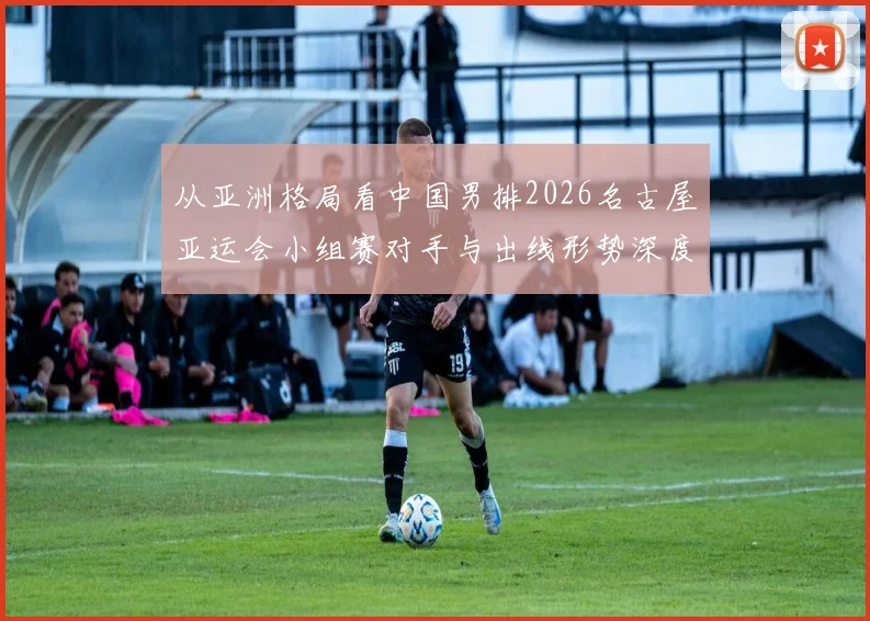 从亚洲格局看中国男排2026名古屋亚运会小组赛对手与出线形势深度分析